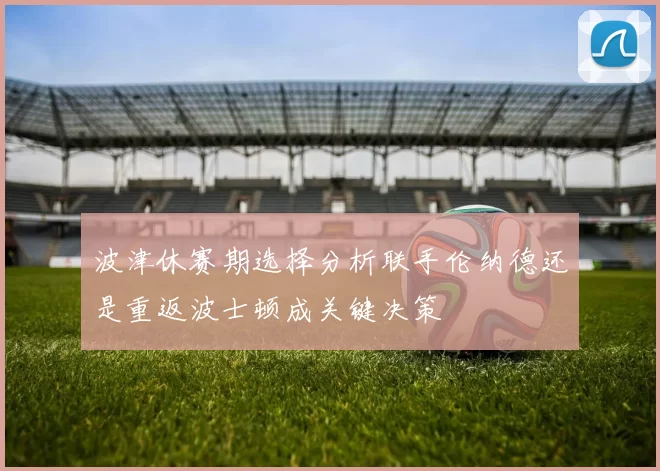 波津休赛期选择分析联手伦纳德还是重返波士顿成关键决策