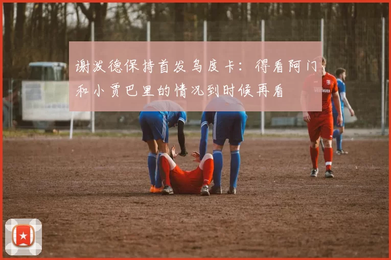 谢泼德保持首发乌度卡：得看阿门和小贾巴里的情况到时候再看