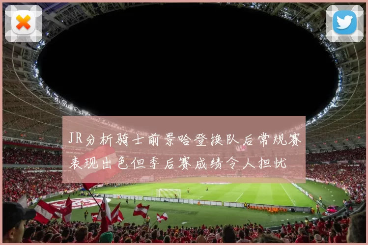 JR分析骑士前景哈登换队后常规赛表现出色但季后赛成绩令人担忧
