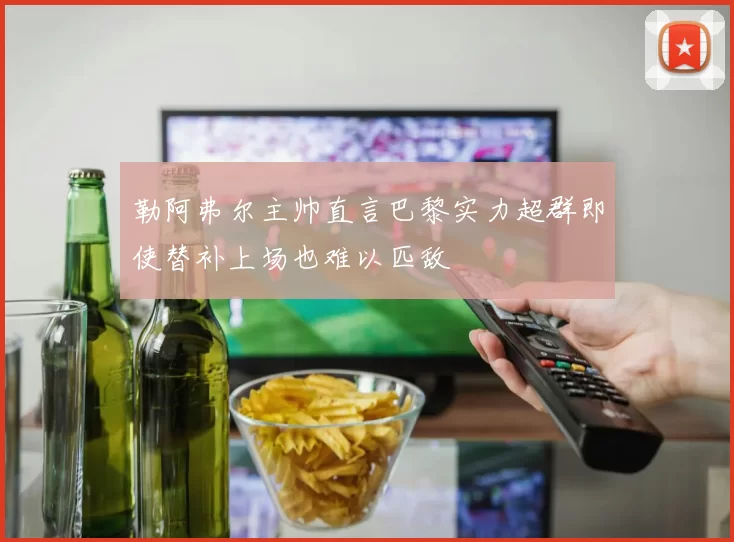 勒阿弗尔主帅直言巴黎实力超群即使替补上场也难以匹敌
