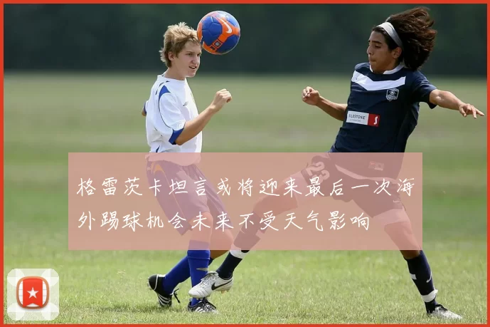 格雷茨卡坦言或将迎来最后一次海外踢球机会未来不受天气影响