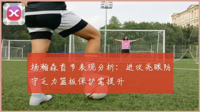 杨瀚森首节表现分析：进攻亮眼防守乏力篮板保护需提升
