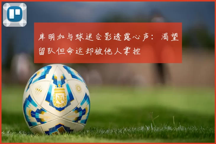 库明加与球迷合影透露心声：渴望留队但命运却被他人掌控