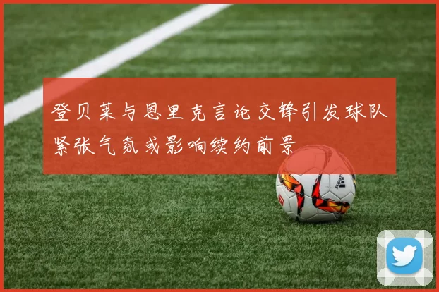 登贝莱与恩里克言论交锋引发球队紧张气氛或影响续约前景