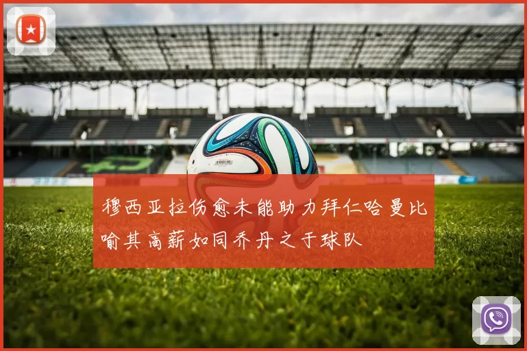 穆西亚拉伤愈未能助力拜仁哈曼比喻其高薪如同乔丹之于球队