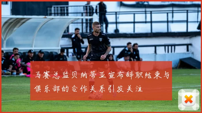 马赛总监贝纳蒂亚宣布辞职结束与俱乐部的合作关系引发关注
