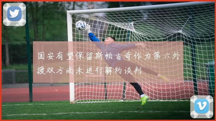 国安有望保留斯帕吉奇作为第六外援双方尚未进行解约谈判