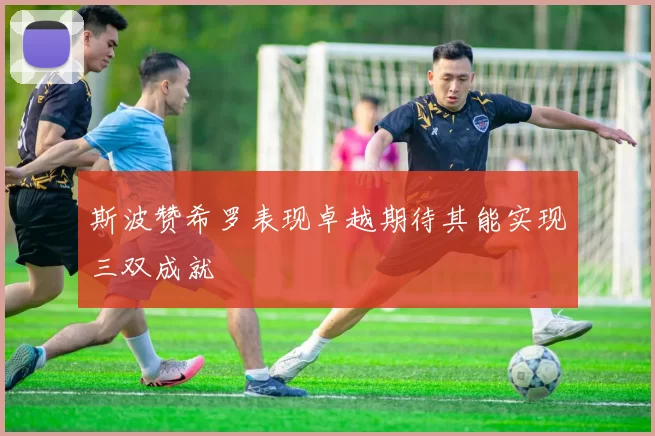 斯波赞希罗表现卓越期待其能实现三双成就