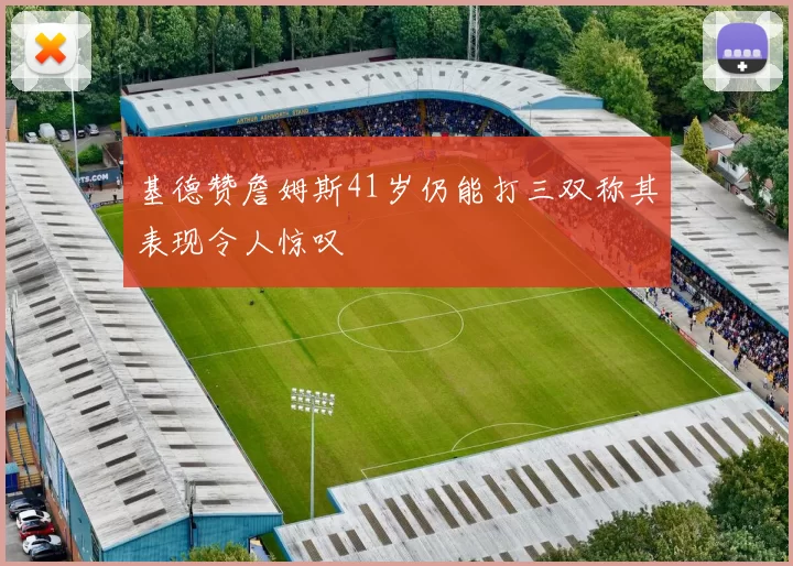 基德赞詹姆斯41岁仍能打三双称其表现令人惊叹