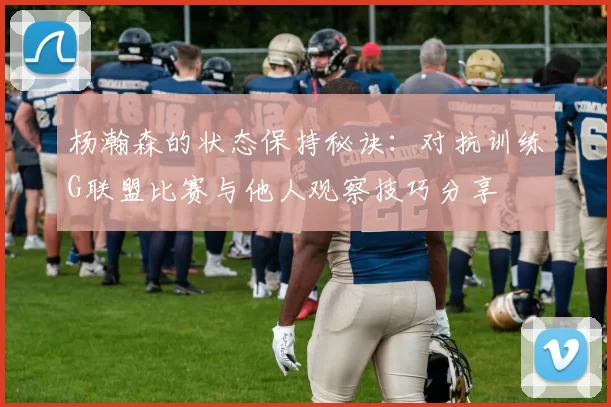 杨瀚森的状态保持秘诀：对抗训练G联盟比赛与他人观察技巧分享