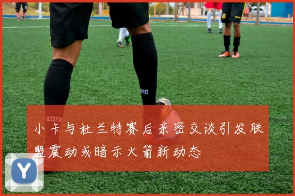 小卡与杜兰特赛后亲密交谈引发联盟震动或暗示火箭新动态