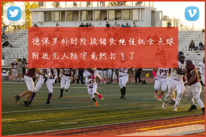 德保罗补时阶段错失绝佳机会点球附近无人防守竟然打飞了