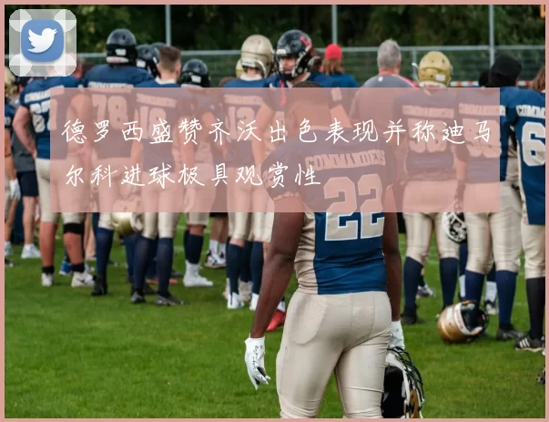 德罗西盛赞齐沃出色表现并称迪马尔科进球极具观赏性