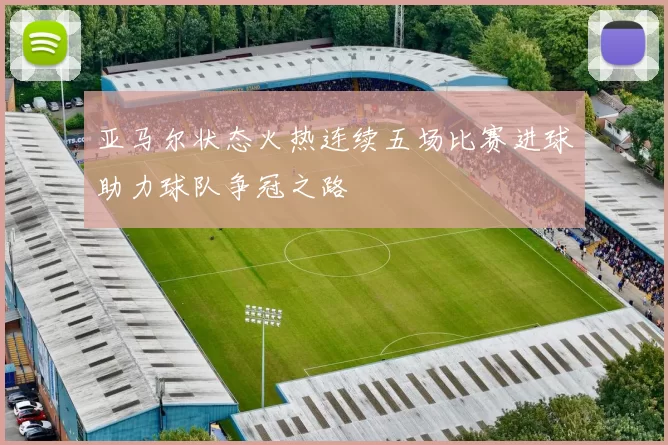 亚马尔状态火热连续五场比赛进球助力球队争冠之路