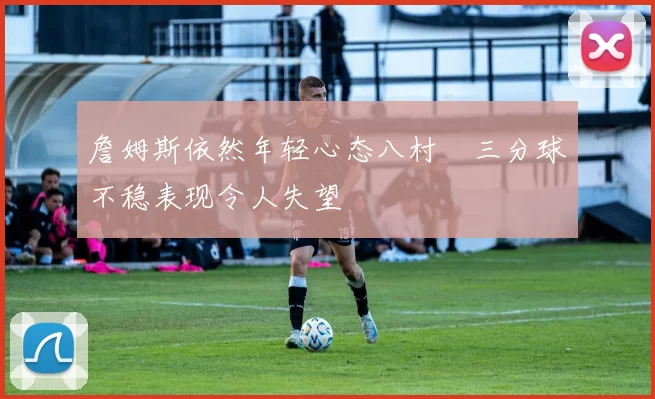 詹姆斯依然年轻心态八村塁三分球不稳表现令人失望