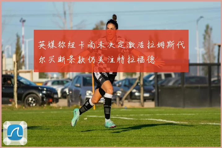 英媒称纽卡尚未决定激活拉姆斯代尔买断条款仍关注特拉福德