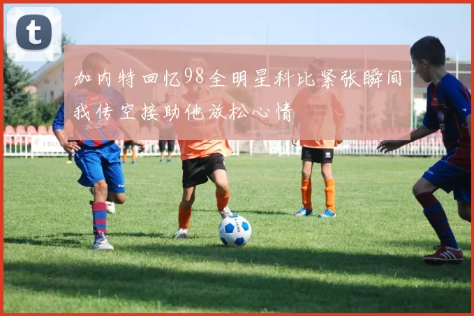 加内特回忆98全明星科比紧张瞬间我传空接助他放松心情