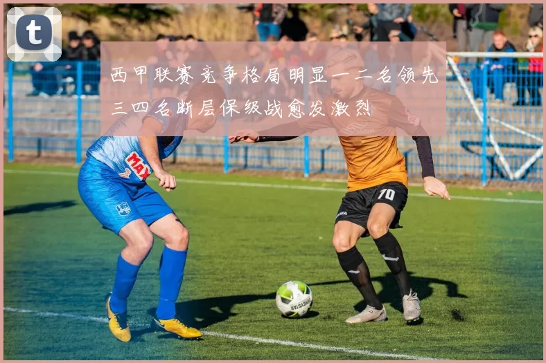 西甲联赛竞争格局明显一二名领先三四名断层保级战愈发激烈