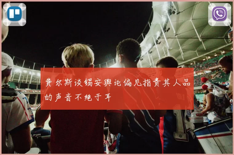 费尔斯谈锡安舆论偏见指责其人品的声音不绝于耳