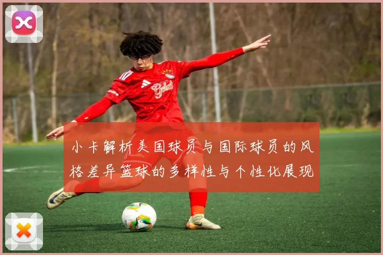 小卡解析美国球员与国际球员的风格差异篮球的多样性与个性化展现
