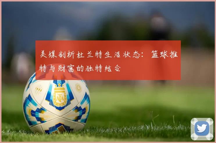 美媒剖析杜兰特生活状态：篮球推特与财富的独特结合